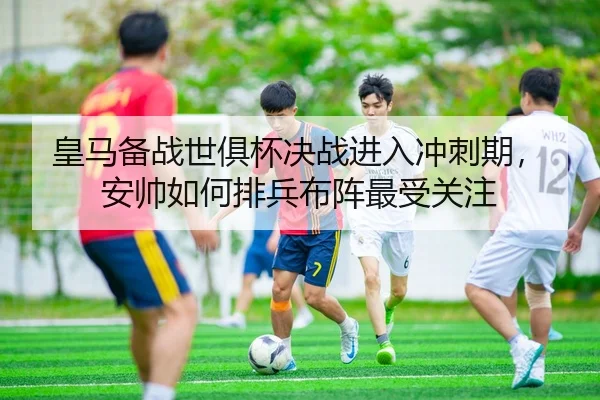 皇马备战世俱杯决战进入冲刺期，安帅如何排兵布阵最受关注（TQSPORTS）